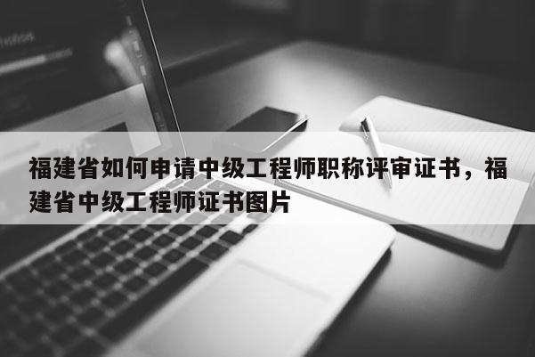 福建省如何申請(qǐng)中級(jí)工程師職稱評(píng)審證書，福建省中級(jí)工程師證書圖片