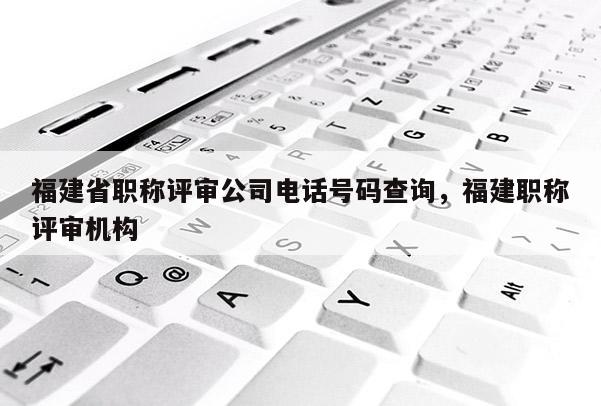 福建省職稱評審公司電話號碼查詢，福建職稱評審機(jī)構(gòu)