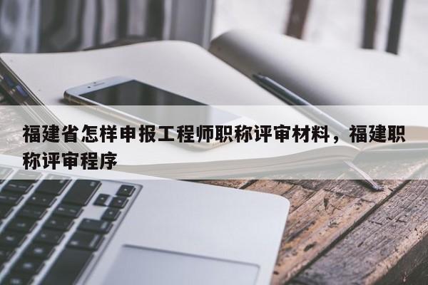 福建省怎樣申報(bào)工程師職稱評審材料，福建職稱評審程序