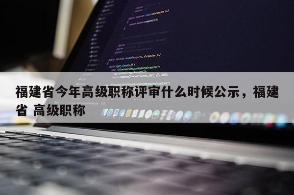 福建省今年高級職稱評審什么時候公示，福建省 高級職稱