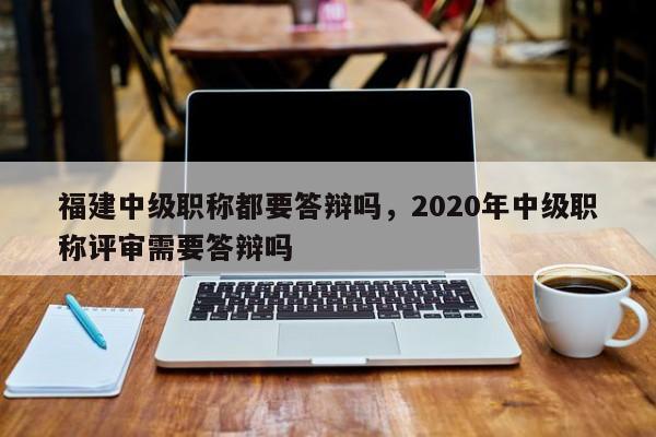 福建中級職稱都要答辯嗎，2020年中級職稱評審需要答辯嗎