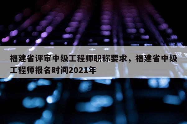 福建省評審中級工程師職稱要求，福建省中級工程師報名時間2021年