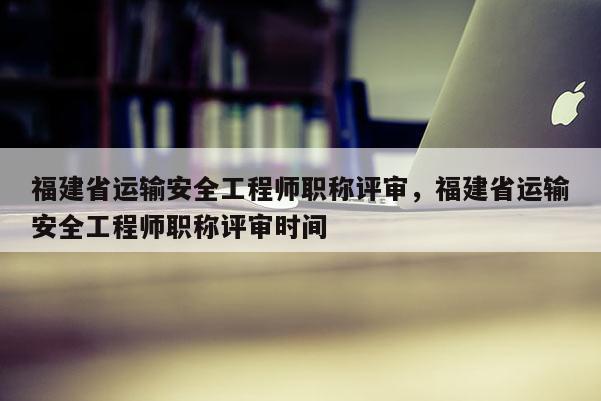 福建省運輸安全工程師職稱評審，福建省運輸安全工程師職稱評審時間