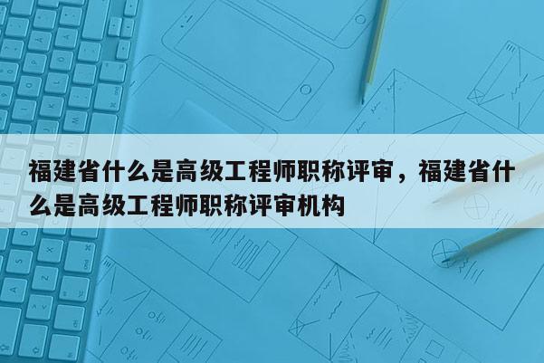 福建省什么是高級(jí)工程師職稱評(píng)審，福建省什么是高級(jí)工程師職稱評(píng)審機(jī)構(gòu)