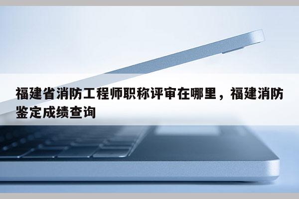 福建省消防工程師職稱評(píng)審在哪里，福建消防鑒定成績(jī)查詢