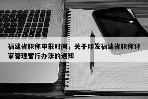 福建省職稱申報(bào)時(shí)間，關(guān)于印發(fā)福建省職稱評(píng)審管理暫行辦法的通知