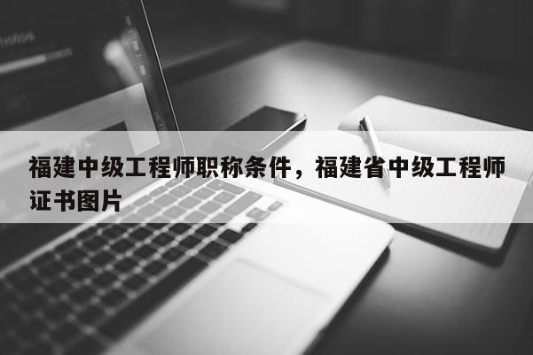 福建中級(jí)工程師職稱條件，福建省中級(jí)工程師證書(shū)圖片