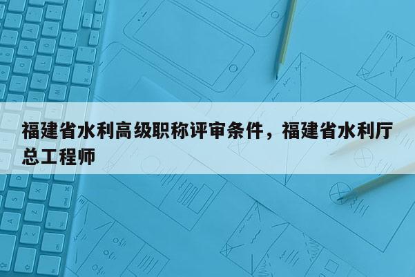 福建省水利高級(jí)職稱評(píng)審條件，福建省水利廳總工程師