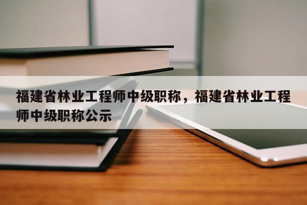 福建省林業(yè)工程師中級職稱，福建省林業(yè)工程師中級職稱公示