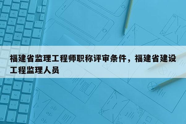 福建省監(jiān)理工程師職稱評審條件，福建省建設(shè)工程監(jiān)理人員