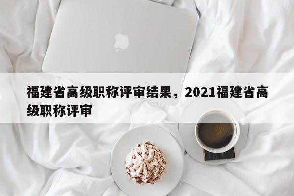 福建省高級(jí)職稱評(píng)審結(jié)果，2021福建省高級(jí)職稱評(píng)審