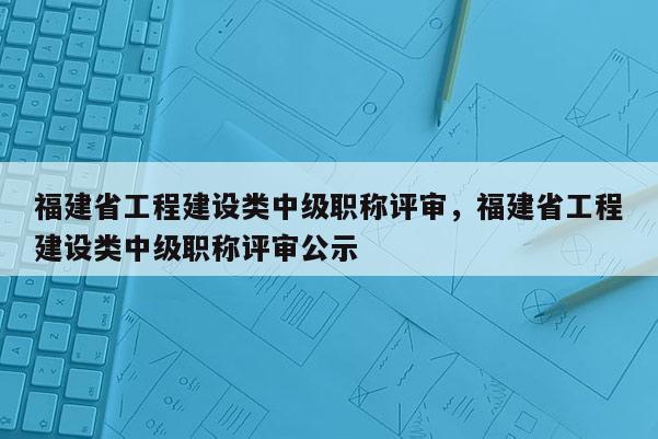 福建省工程建設(shè)類中級(jí)職稱評(píng)審，福建省工程建設(shè)類中級(jí)職稱評(píng)審公示