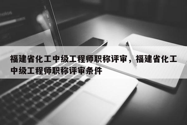 福建省化工中級工程師職稱評審，福建省化工中級工程師職稱評審條件