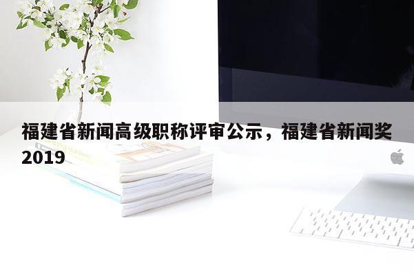 福建省新聞高級職稱評審公示，福建省新聞獎2019