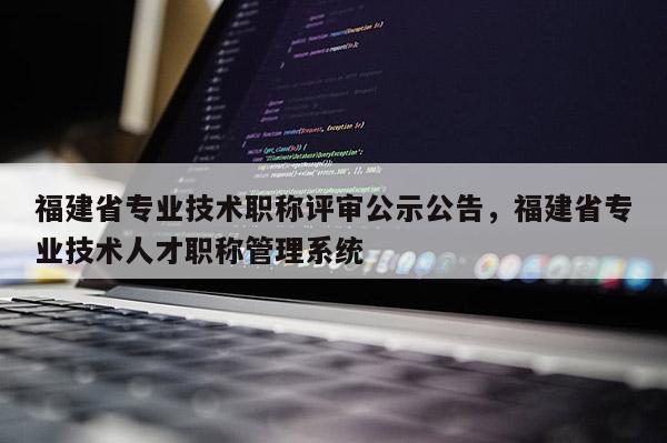 福建省專業(yè)技術職稱評審公示公告，福建省專業(yè)技術人才職稱管理系統(tǒng)