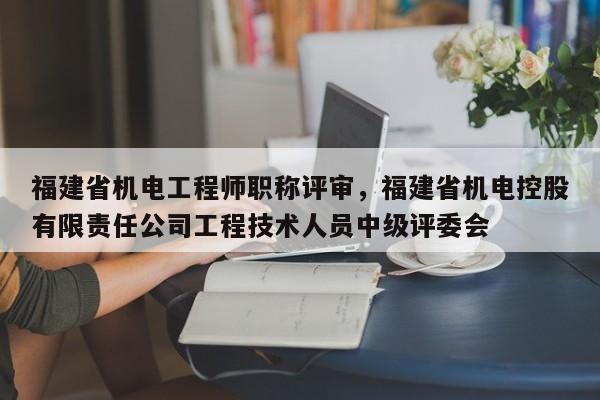 福建省機電工程師職稱評審，福建省機電控股有限責任公司工程技術人員中級評委會