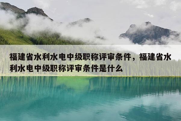 福建省水利水電中級職稱評審條件，福建省水利水電中級職稱評審條件是什么