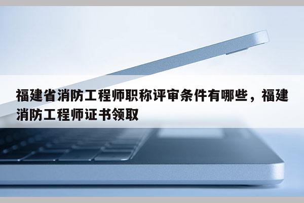 福建省消防工程師職稱評審條件有哪些，福建消防工程師證書領(lǐng)取