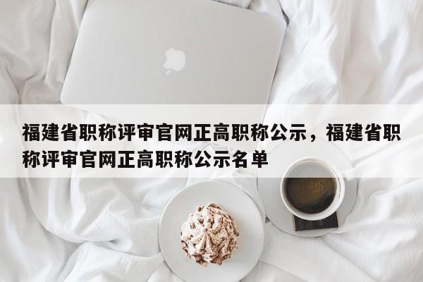 福建省職稱評審官網(wǎng)正高職稱公示，福建省職稱評審官網(wǎng)正高職稱公示名單