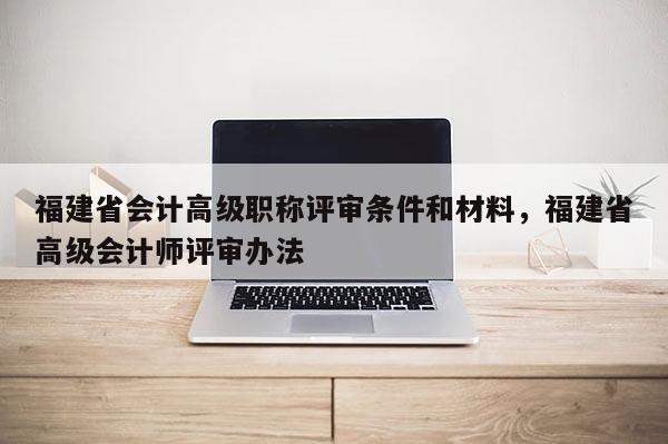 福建省會計高級職稱評審條件和材料，福建省高級會計師評審辦法