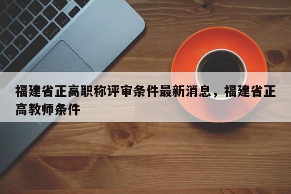 福建省正高職稱評審條件最新消息，福建省正高教師條件