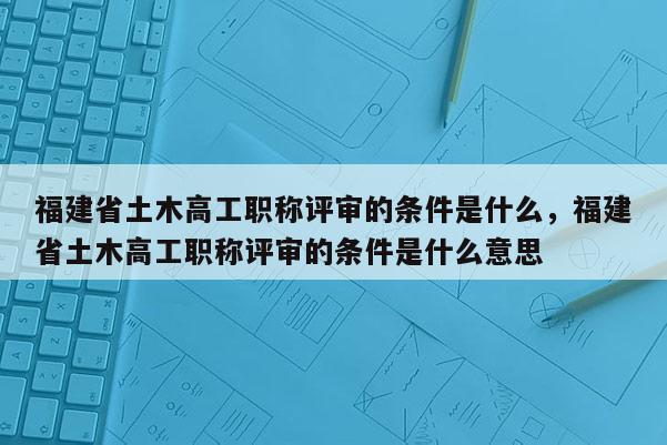 福建省土木高工職稱評(píng)審的條件是什么，福建省土木高工職稱評(píng)審的條件是什么意思