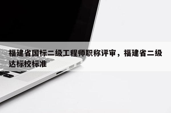 福建省國標二級工程師職稱評審，福建省二級達標校標準