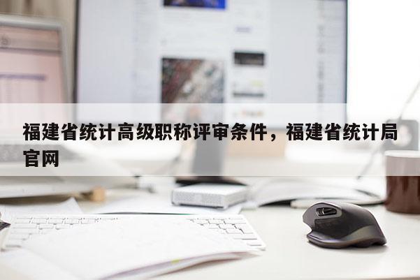 福建省統(tǒng)計高級職稱評審條件，福建省統(tǒng)計局官網