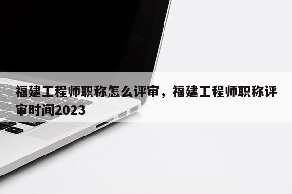 福建工程師職稱怎么評審，福建工程師職稱評審時間2023