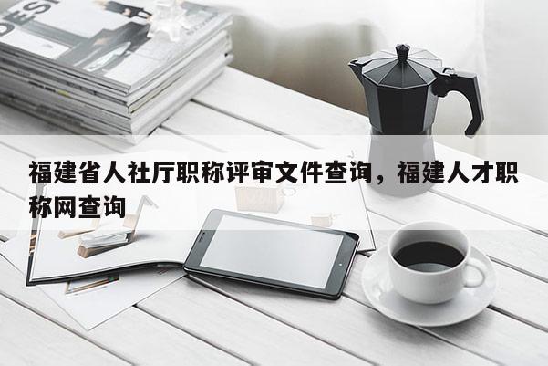 福建省人社廳職稱評審文件查詢，福建人才職稱網(wǎng)查詢