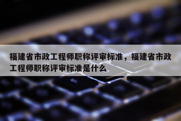 福建省市政工程師職稱評審標準，福建省市政工程師職稱評審標準是什么