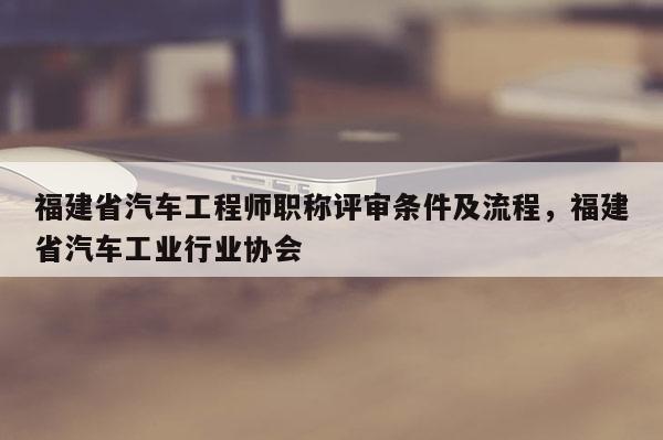 福建省汽車工程師職稱評審條件及流程，福建省汽車工業(yè)行業(yè)協(xié)會(huì)