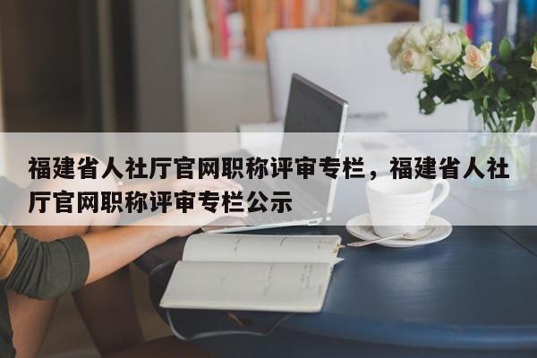 福建省人社廳官網(wǎng)職稱評審專欄，福建省人社廳官網(wǎng)職稱評審專欄公示