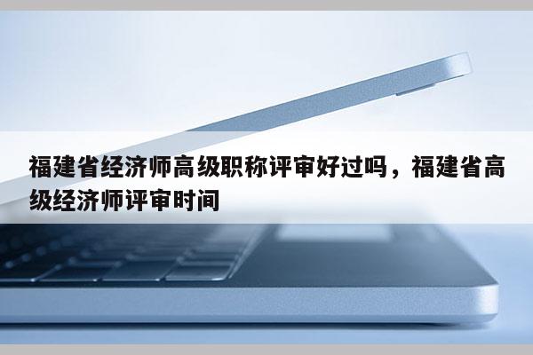 福建省經(jīng)濟師高級職稱評審好過嗎，福建省高級經(jīng)濟師評審時間