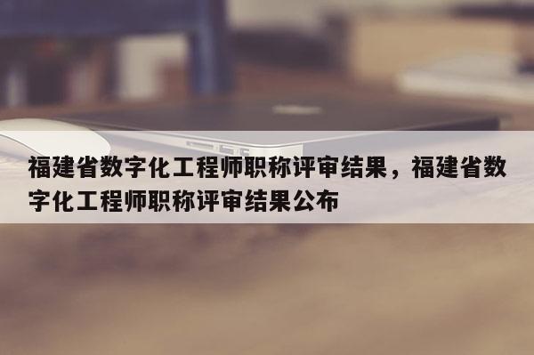 福建省數(shù)字化工程師職稱評審結果，福建省數(shù)字化工程師職稱評審結果公布