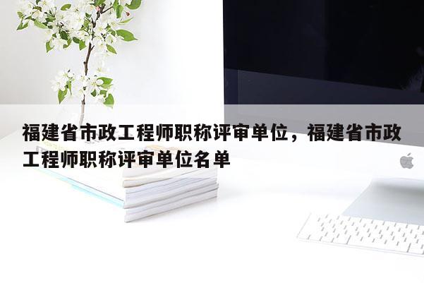 福建省市政工程師職稱評審單位，福建省市政工程師職稱評審單位名單