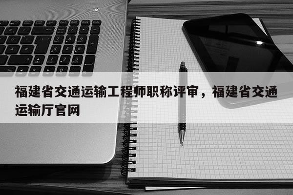 福建省交通運輸工程師職稱評審，福建省交通運輸廳官網(wǎng)