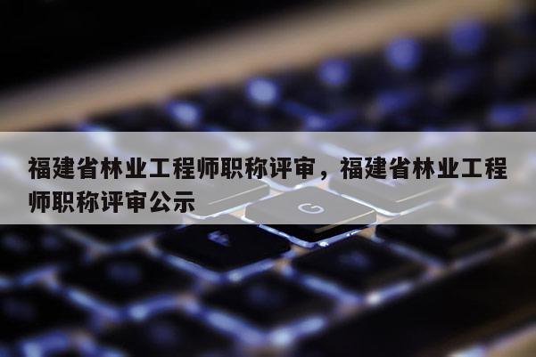 福建省林業(yè)工程師職稱評審，福建省林業(yè)工程師職稱評審公示