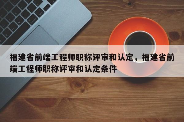 福建省前端工程師職稱評審和認定，福建省前端工程師職稱評審和認定條件