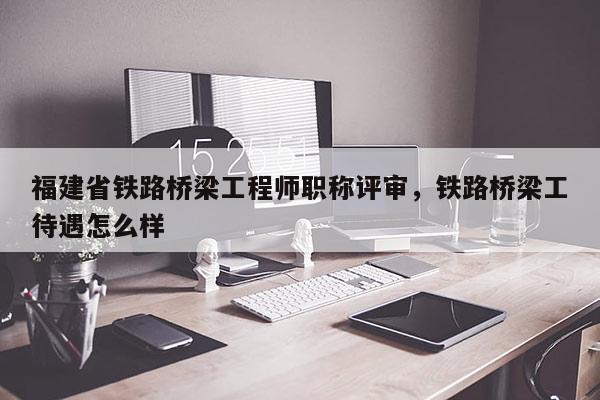 福建省鐵路橋梁工程師職稱評(píng)審，鐵路橋梁工待遇怎么樣