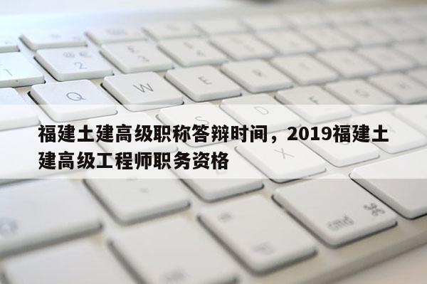 福建土建高級職稱答辯時間，2019福建土建高級工程師職務(wù)資格