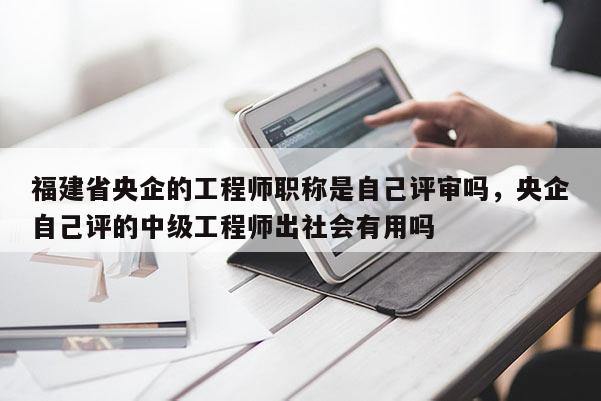 福建省央企的工程師職稱是自己評審嗎，央企自己評的中級工程師出社會有用嗎