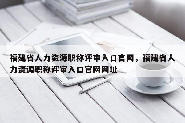 福建省人力資源職稱評審入口官網，福建省人力資源職稱評審入口官網網址