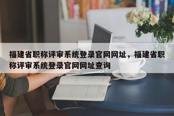 福建省職稱評審系統(tǒng)登錄官網(wǎng)網(wǎng)址，福建省職稱評審系統(tǒng)登錄官網(wǎng)網(wǎng)址查詢