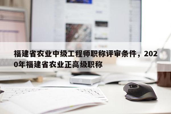 福建省農(nóng)業(yè)中級工程師職稱評審條件，2020年福建省農(nóng)業(yè)正高級職稱