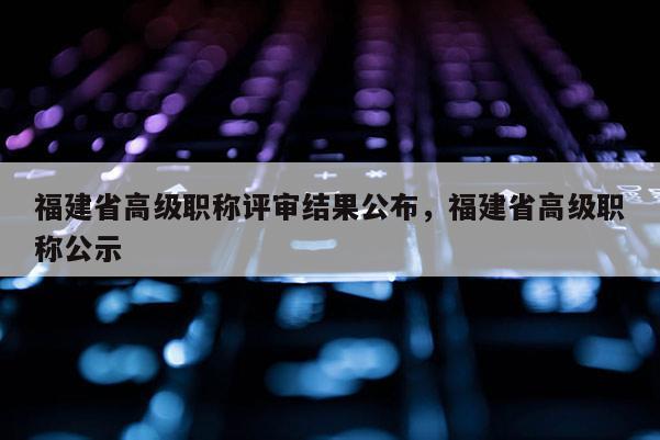 福建省高級(jí)職稱評(píng)審結(jié)果公布，福建省高級(jí)職稱公示