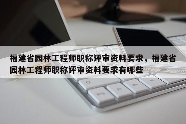 福建省園林工程師職稱評審資料要求，福建省園林工程師職稱評審資料要求有哪些