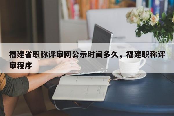 福建省職稱評審網(wǎng)公示時間多久，福建職稱評審程序