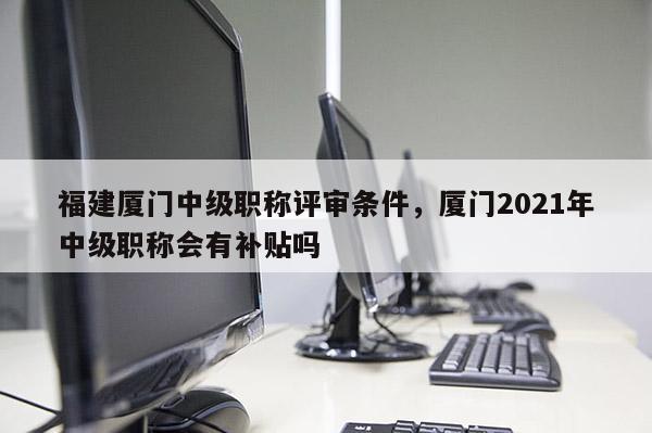 福建廈門中級職稱評審條件，廈門2021年中級職稱會有補貼嗎