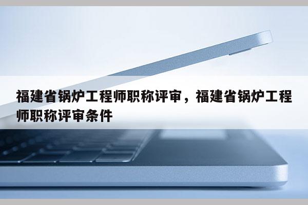 福建省鍋爐工程師職稱評(píng)審，福建省鍋爐工程師職稱評(píng)審條件